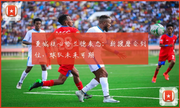 曼城核心哈兰德表态:新援磨合到位,球队未来可期