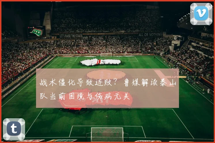 战术僵化导致连败？鲁媒解读泰山队当前困境与伤病无关