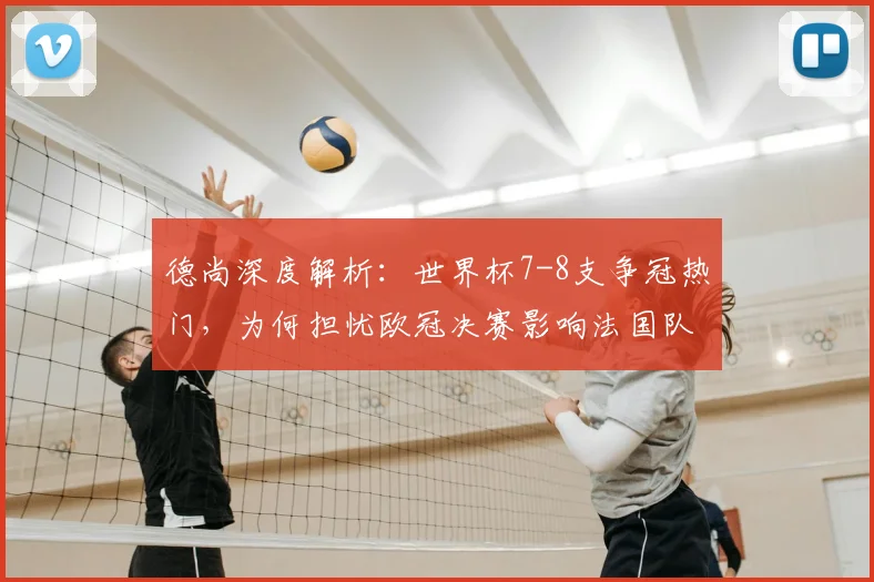 德尚深度解析：世界杯7-8支争冠热门，为何担忧欧冠决赛影响法国队前景？