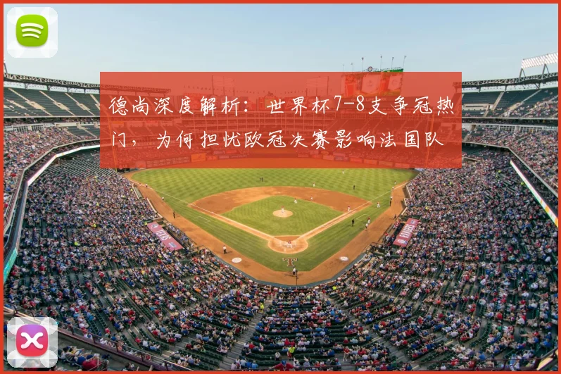 德尚深度解析：世界杯7-8支争冠热门，为何担忧欧冠决赛影响法国队前景？