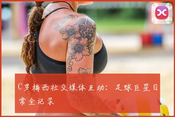 C罗梅西社交媒体互动:足球巨星日常全记录
