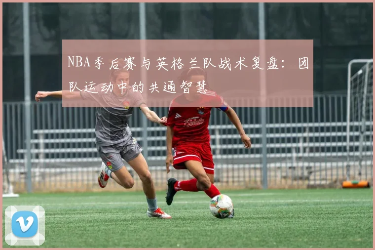 NBA季后赛与英格兰队战术复盘：团队运动中的共通智慧