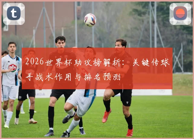 2026世界杯助攻榜解析：关键传球手战术作用与排名预测