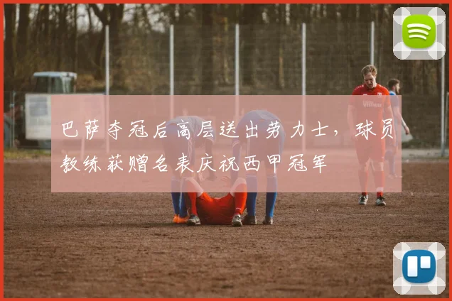 巴萨夺冠后高层送出劳力士，球员教练获赠名表庆祝西甲冠军