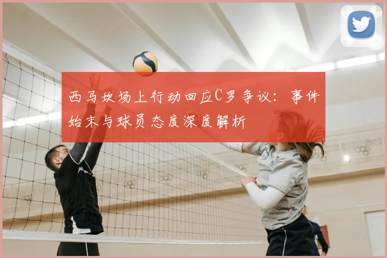 西马坎场上行动回应C罗争议：事件始末与球员态度深度解析