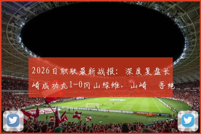 2026日职联最新战报：深度复盘长崎成功丸1-0冈山绿雉，山崎淩吾绝杀背后的战术博弈与两队赛季前景分析