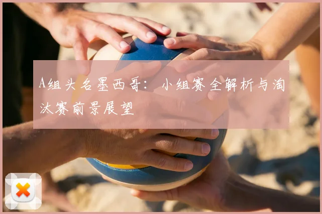 A组头名墨西哥：小组赛全解析与淘汰赛前景展望