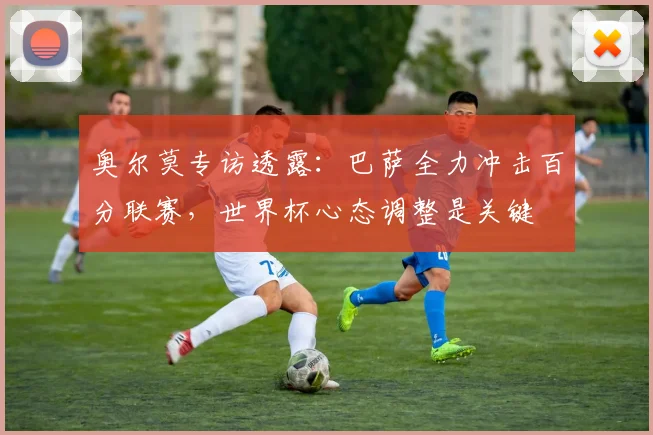 奥尔莫专访透露:巴萨全力冲击百分联赛,世界杯心态调整是关键